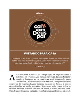A
1 3 | M A R
VOLTANDO PARA CASA
“Caindo em si, ele disse: ‘Quantos empregados de meu pai têm comida de
sobra, e eu aqui, morrendo de fome! Eu me porei a caminho e voltarei
para meu pai, e lhe direi: Pai, pequei contra o céu e contra ti’.”
LUCAS 15.17,18
o examinarmos a parábola do filho pródigo, nos deparamos com a
história de um jovem que, de maneira inesperada, decidiu abandonar
o conforto da casa de seu pai e optou por seguir um caminho pouco
convencional. A narrativa relata que esse filho, almejando uma vida
desprovida de responsabilidades, solicitou sua parte na herança e acabou
desperdiçando-a de modo imprudente. Entretanto, após esgotar todos os
recursos, teve que trabalhar cuidando de porcos e acabou passando fome.
Mas ele despertou para a realidade e reconheceu seu grande erro, percebendo
 