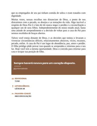 que os empregados de seu pai tinham comida de sobra e eram tratados com
dignidade.
Muitas vezes, nossas escolhas nos distanciam de Deus, a ponto de nos
distrairmos com o pecado, os desejos e as tentações da vida. Algo incrível a
respeito de Deus Pai é o fato de ele nunca negar o perdão e a reconciliação a
qualquer um de seus filhos. Independentemente do nosso estado atual, basta
uma atitude de arrependimento e a decisão de voltar para a casa do Pai para
sermos recebidos de braços abertos.
Talvez você esteja distante de Deus, e as decisões que tomou o levaram a
vivenciar circunstâncias difíceis, relacionamentos abusivos, vícios, escassez,
pecado, enfim. A casa do Pai é um lugar de abundância, paz, amor e perdão.
O filho pródigo pôde provar isso quando se arrependeu e retornou para o seu
lar. Hoje você tem a mesma oportunidade. Deus o convida para retornar para
casa e ocupar sua posição de filho.
Sempre haverá renovo para um coração disposto.
@juniorrostirola
DEVOCIONAL
72/365
LEITURA BÍBLICA
GÊNESIS 48
PALAVRA-CHAVE
#RECONCILIAÇÃO
 
