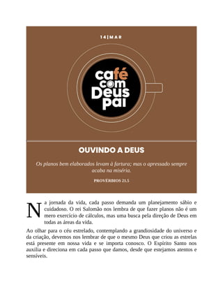 N
1 4 | M A R
OUVINDO A DEUS
Os planos bem elaborados levam à fartura; mas o apressado sempre
acaba na miséria.
PROVÉRBIOS 21.5
a jornada da vida, cada passo demanda um planejamento sábio e
cuidadoso. O rei Salomão nos lembra de que fazer planos não é um
mero exercício de cálculos, mas uma busca pela direção de Deus em
todas as áreas da vida.
Ao olhar para o céu estrelado, contemplando a grandiosidade do universo e
da criação, devemos nos lembrar de que o mesmo Deus que criou as estrelas
está presente em nossa vida e se importa conosco. O Espírito Santo nos
auxilia e direciona em cada passo que damos, desde que estejamos atentos e
sensíveis.
 