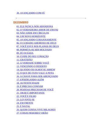 30. AVANÇANDO COM FÉ
DEZEMBRO
01. ELE NUNCA NOS ABANDONA
02. O VERDADEIRO AMOR DE UM PAI
03. NÃO ANDE EM CÍRCULOS
04. UM NOVO HORIZONTE
05. AVANÇANDO CORAJOSAMENTE
06. O CUIDADO AMOROSO DE DEUS
07. VOCÊ ESTÁ NOS PLANOS DE DEUS
08. PERMITA-SE SER MOLDADO
09. FÉ OUSADA
10. CUIDE DO SEU CORAÇÃO
11. GRATIDÃO
12. A VERDADE SOBRE VOCÊ
13. VENCENDO O DESERTO
14. QUANDO OS OLHOS SE ABREM
15. O QUE DE FATO VALE A PENA
16. A CHAVE PARA SER ABENÇOADO
17. ENXERGANDO ALÉM
18. AUTENTICIDADE
19. É PRECISO CONFIAR
20. PESSOAS PRECISAM DE VOCÊ
21. ORAR É IMPORTANTE
22. VOCÊ É FILHO
23. LEVANTE-SE
24. EM FRENTE
25. É NATAL
26. QUEM CONFIA VIVE MILAGRES
27. COISAS MAIORES VIRÃO
 