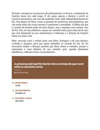 Portanto, entregue-se ao processo de planejamento, ao buscar a orientação do
Espírito Santo em cada etapa. É ele quem aponta a direção e provê os
recursos necessários, por isso não podemos fazer nada independentemente do
Pai. Nos planos de Deus, temos a garantia de promessas extraordinárias, que
vão muito além das coisas terrenas e permeiam a eternidade. A Bíblia diz que
o coração do homem pode até fazer planos, mas a resposta certa sempre vem
do Pai. Ele, em sua sabedoria, traçou um caminho único para cada um de nós,
que está disponível ao nos submetermos à liderança e à direção do Espírito
Santo em nossa vida.
Hoje, encorajo você a sonhar junto com Deus. Entregue a ele seus desejos,
vontades e projetos, para que sejam alinhados ao coração do Pai. Se for
necessário mudar a direção, permita que Deus altere o caminho, porque o
importante é estar debaixo de sua vontade, pois, quando plantamos
obediência, colhemos frutos extraordinários.
A presença do Espírito Santo traz a certeza de que você
está no caminho certo.
@juniorrostirola
DEVOCIONAL
73/365
LEITURA BÍBLICA
SALMOS 25
PALAVRA-CHAVE
#PLANOS
 