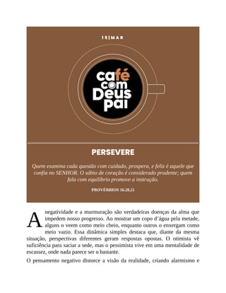 A
1 5 | M A R
PERSEVERE
Quem examina cada questão com cuidado, prospera, e feliz é aquele que
confia no SENHOR. O sábio de coração é considerado prudente; quem
fala com equilíbrio promove a instrução.
PROVÉRBIOS 16.20,21
negatividade e a murmuração são verdadeiras doenças da alma que
impedem nosso progresso. Ao mostrar um copo d’água pela metade,
alguns o veem como meio cheio, enquanto outros o enxergam como
meio vazio. Essa dinâmica simples destaca que, diante da mesma
situação, perspectivas diferentes geram respostas opostas. O otimista vê
suficiência para saciar a sede, mas o pessimista vive em uma mentalidade de
escassez, onde nada parece ser o bastante.
O pensamento negativo distorce a visão da realidade, criando alarmismo e
 