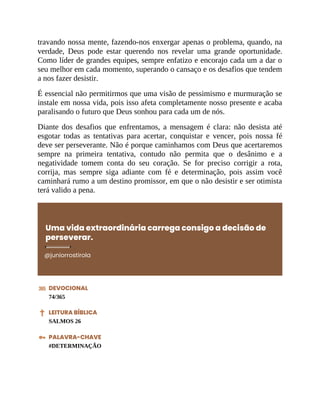 travando nossa mente, fazendo-nos enxergar apenas o problema, quando, na
verdade, Deus pode estar querendo nos revelar uma grande oportunidade.
Como líder de grandes equipes, sempre enfatizo e encorajo cada um a dar o
seu melhor em cada momento, superando o cansaço e os desafios que tendem
a nos fazer desistir.
É essencial não permitirmos que uma visão de pessimismo e murmuração se
instale em nossa vida, pois isso afeta completamente nosso presente e acaba
paralisando o futuro que Deus sonhou para cada um de nós.
Diante dos desafios que enfrentamos, a mensagem é clara: não desista até
esgotar todas as tentativas para acertar, conquistar e vencer, pois nossa fé
deve ser perseverante. Não é porque caminhamos com Deus que acertaremos
sempre na primeira tentativa, contudo não permita que o desânimo e a
negatividade tomem conta do seu coração. Se for preciso corrigir a rota,
corrija, mas sempre siga adiante com fé e determinação, pois assim você
caminhará rumo a um destino promissor, em que o não desistir e ser otimista
terá valido a pena.
Uma vida extraordinária carrega consigo a decisão de
perseverar.
@juniorrostirola
DEVOCIONAL
74/365
LEITURA BÍBLICA
SALMOS 26
PALAVRA-CHAVE
#DETERMINAÇÃO
 