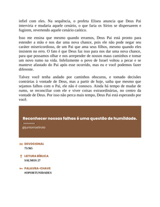 infiel com eles. Na sequência, o profeta Eliseu anuncia que Deus Pai
interviria e mudaria aquele cenário, o que faria os Sírios se dispersarem e
fugirem, revertendo aquele cenário caótico.
Isso me ensina que mesmo quando erramos, Deus Pai está pronto para
estender a mão e nos dar uma nova chance, pois ele não pode negar seu
caráter misericordioso, de um Pai que ama seus filhos, mesmo quando eles
insistem no erro. O fato é que Deus faz isso para nos dar uma nova chance,
para que possamos olhar e nos arrepender de nossos maus caminhos e tomar
um novo rumo na vida. Infelizmente o povo de Israel voltou a pecar e se
manteve afastado do Pai após esse ocorrido, mas eu e você podemos fazer
diferente.
Talvez você tenha andado por caminhos obscuros, e tomado decisões
contrárias à vontade de Deus, mas a partir de hoje, saiba que mesmo que
sejamos falhos com o Pai, ele não é conosco. Ainda há tempo de mudar de
rumo, se reconciliar com ele e viver coisas extraordinárias, no centro da
vontade de Deus. Por isso não perca mais tempo, Deus Pai está esperando por
você.
Reconhecer nossas falhas é uma questão de humildade.
@juniorrostirola
DEVOCIONAL
75/365
LEITURA BÍBLICA
SALMOS 27
PALAVRA-CHAVE
#OPORTUNIDADES
 