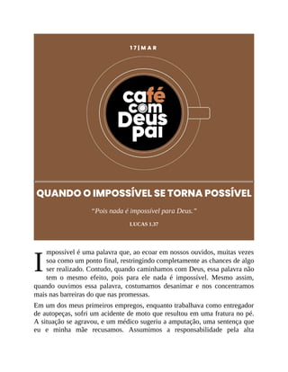 I
1 7 | M A R
QUANDO O IMPOSSÍVEL SE TORNA POSSÍVEL
“Pois nada é impossível para Deus.”
LUCAS 1.37
mpossível é uma palavra que, ao ecoar em nossos ouvidos, muitas vezes
soa como um ponto final, restringindo completamente as chances de algo
ser realizado. Contudo, quando caminhamos com Deus, essa palavra não
tem o mesmo efeito, pois para ele nada é impossível. Mesmo assim,
quando ouvimos essa palavra, costumamos desanimar e nos concentramos
mais nas barreiras do que nas promessas.
Em um dos meus primeiros empregos, enquanto trabalhava como entregador
de autopeças, sofri um acidente de moto que resultou em uma fratura no pé.
A situação se agravou, e um médico sugeriu a amputação, uma sentença que
eu e minha mãe recusamos. Assumimos a responsabilidade pela alta
 