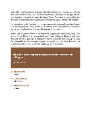 hospitalar, buscamos uma segunda opinião médica, que, embora pessimista,
não desestimulou nossa fé. Naquele momento, tínhamos fé de que haveria
sim solução, pois nada é impossível para Deus. Ao seguir os procedimentos
médicos e orar intensamente, Deus operou um milagre, e meu pé foi curado.
Na jornada da vida, é crucial crer em milagres mesmo quando os diagnósticos
são desanimadores. Você pode estar enfrentando circunstâncias contrárias
agora, mas lembre-se de que para Deus nada é impossível.
Todos nós estamos sujeitos a enfrentar um diagnóstico desafiador, mas saiba
que a fé em Deus é o combustível para viver milagres. Quando enfrentar
desafios ou ouvir que algo é impossível de ser realizado, não tema, pois Deus
Pai não pode ser limitado por nossas circunstâncias contrárias. Permita que
seu impossível se torne o terreno fértil para viver o milagre.
Em Deus, suas impossibilidades se transformam em
milagres.
@juniorrostirola
DEVOCIONAL
76/365
LEITURA BÍBLICA
GÊNESIS 49
PALAVRA-CHAVE
#CRER
 