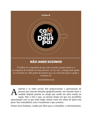 A
1 8 | M A R
NÃO ANDE SOZINHO
É melhor ter companhia do que estar sozinho, porque maior é a
recompensa de trabalho de duas pessoas. Se um cair, o amigo pode ajudá-
lo a levantar-se. Mas pobre do homem que cai e não tem quem o ajude a
levantar-se!
ECLESIASTES 4.9,10
internet e as redes sociais têm proporcionado a aproximação de
pessoas que estavam distantes geograficamente, nos fazendo matar a
saudade daquele parente ou amigo que reside em outro estado ou
nação. Mas o fato é que, ao mesmo tempo em que nos possibilita
aproximação com os que estão longe, muitas vezes nos afasta de quem está
perto. Soa contraditório, mas é exatamente o que acontece.
Somos seres humanos, criados por Deus para a comunhão, o relacionamento,
 
