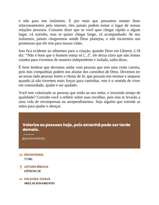 e não para nos isolarmos. E por mais que possamos manter bons
relacionamentos pela internet, eles jamais podem tomar o lugar de nossas
relações pessoais. Costumo dizer que se você quer chegar rápido a algum
lugar, vá sozinho, mas se quiser chegar longe, vá acompanhado. Se nos
isolarmos, jamais chegaremos aonde Deus planejou, e não tocaremos nas
promessas que ele tem para nossas vidas.
Isso fica evidente ao olharmos para a criação, quando Deus em Gênesis 2.18
diz: “Não é bom que o homem esteja só [...]”, ele deixa claro que não fomos
criados para vivermos de maneira independente e isolada, saiba disso.
É bom lembrar que devemos andar com pessoas que tem uma visão correta,
pois más companhias podem nos afastar dos caminhos de Deus. Devemos ter
ao nosso lado pessoas fortes e cheias de fé, que possam nos ensinar e amparar
quando já não tivermos mais forças para caminhar, este é o sentido de viver
em comunidade, ajudar e ser ajudado.
Você tem valorizado as pessoas que estão ao seu redor, e investido tempo de
qualidade? Convido você a refletir sobre suas escolhas, pois elas te levarão a
uma vida de recompensas ou arrependimentos. Seja alguém que estende as
mãos para ajudar e abraçar.
Valorize as pessoas hoje, pois amanhã pode ser tarde
demais.
@juniorrostirola
DEVOCIONAL
77/365
LEITURA BÍBLICA
GÊNESIS 50
PALAVRA-CHAVE
#RELACIONAMENTO
 