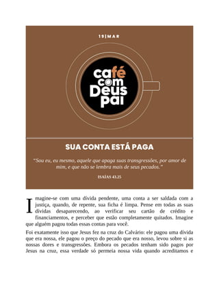 I
1 9 | M A R
SUA CONTA ESTÁ PAGA
“Sou eu, eu mesmo, aquele que apaga suas transgressões, por amor de
mim, e que não se lembra mais de seus pecados.”
ISAÍAS 43.25
magine-se com uma dívida pendente, uma conta a ser saldada com a
justiça, quando, de repente, sua ficha é limpa. Pense em todas as suas
dívidas desaparecendo, ao verificar seu cartão de crédito e
financiamentos, e perceber que estão completamente quitados. Imagine
que alguém pagou todas essas contas para você.
Foi exatamente isso que Jesus fez na cruz do Calvário: ele pagou uma dívida
que era nossa, ele pagou o preço do pecado que era nosso, levou sobre si as
nossas dores e transgressões. Embora os pecados tenham sido pagos por
Jesus na cruz, essa verdade só permeia nossa vida quando acreditamos e
 
