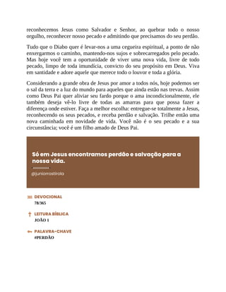 reconhecemos Jesus como Salvador e Senhor, ao quebrar todo o nosso
orgulho, reconhecer nosso pecado e admitindo que precisamos do seu perdão.
Tudo que o Diabo quer é levar-nos a uma cegueira espiritual, a ponto de não
enxergarmos o caminho, mantendo-nos sujos e sobrecarregados pelo pecado.
Mas hoje você tem a oportunidade de viver uma nova vida, livre de todo
pecado, limpo de toda imundícia, convicto do seu propósito em Deus. Viva
em santidade e adore aquele que merece todo o louvor e toda a glória.
Considerando a grande obra de Jesus por amor a todos nós, hoje podemos ser
o sal da terra e a luz do mundo para aqueles que ainda estão nas trevas. Assim
como Deus Pai quer aliviar seu fardo porque o ama incondicionalmente, ele
também deseja vê-lo livre de todas as amarras para que possa fazer a
diferença onde estiver. Faça a melhor escolha: entregue-se totalmente a Jesus,
reconhecendo os seus pecados, e receba perdão e salvação. Trilhe então uma
nova caminhada em novidade de vida. Você não é o seu pecado e a sua
circunstância; você é um filho amado de Deus Pai.
Só em Jesus encontramos perdão e salvação para a
nossa vida.
@juniorrostirola
DEVOCIONAL
78/365
LEITURA BÍBLICA
JOÃO 1
PALAVRA-CHAVE
#PERDÃO
 