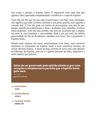 luta contra o pecado: o Espírito Santo. É impossível viver uma vida que
agrada a Deus ignorando completamente a existência e a ação do Espírito.
Você tem um Pai que faz que tudo coopere para o seu bem. Isso, entretanto,
não significa que tudo ocorrerá conforme o seu plano pessoal, mas segundo a
vontade dele. E isso não pode ser motivo de preocupação, mas sim de paz,
porque, quando nos submetemos a Deus e aceitamos seus caminhos, vivemos
nosso propósito. Você não está sozinho, mas tem um auxiliador que o ampara
em meio às suas fraquezas e necessidades, dado a nós por meio da infinita
generosidade do Pai ao decidirmos caminhar com Jesus. Ele é justamente o
Espírito Santo.
Quanto mais intensos em nosso relacionamento com Deus, mais sensíveis
estaremos às orientações do Espírito Santo e mais assertivos seremos em
nossas decisões diárias. A partir de hoje, permita-se viver uma vida debaixo
da liderança do Espírito, pois ele é o grande presente de Deus, disponível a
todos aqueles que pedirem.
Deixe de ser governado pela opinião alheia ou por suas
emoções e simplesmente permita que o Espírito Santo
guie você.
@juniorrostirola
DEVOCIONAL
79/365
LEITURA BÍBLICA
JOÃO 2
PALAVRA-CHAVE
#DIREÇÃO
 