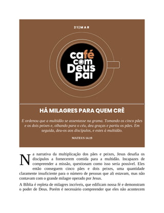 N
2 1 | M A R
HÁ MILAGRES PARA QUEM CRÊ
E ordenou que a multidão se assentasse na grama. Tomando os cinco pães
e os dois peixes e, olhando para o céu, deu graças e partiu os pães. Em
seguida, deu-os aos discípulos, e estes à multidão.
MATEUS 14.19
a narrativa da multiplicação dos pães e peixes, Jesus desafia os
discípulos a fornecerem comida para a multidão. Incapazes de
compreender a missão, questionam como isso seria possível. Eles
então conseguem cinco pães e dois peixes, uma quantidade
claramente insuficiente para o número de pessoas que ali estavam, mas não
contavam com o grande milagre operado por Jesus.
A Bíblia é repleta de milagres incríveis, que edificam nossa fé e demonstram
o poder de Deus. Porém é necessário compreender que eles não acontecem
 