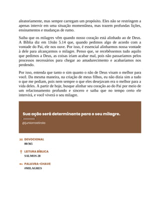 aleatoriamente, mas sempre carregam um propósito. Eles não se restringem a
apenas intervir em uma situação momentânea, mas trazem profundas lições,
ensinamentos e mudanças de rumo.
Saiba que os milagres vêm quando nosso coração está alinhado ao de Deus.
A Bíblia diz em 1João 5.14 que, quando pedimos algo de acordo com a
vontade do Pai, ele nos ouve. Por isso, é essencial alinharmos nossa vontade
à dele para alcançarmos o milagre. Penso que, se recebêssemos tudo aquilo
que pedimos a Deus, as coisas iriam acabar mal, pois não passaríamos pelos
processos necessários para chegar ao amadurecimento e acabaríamos nos
perdendo.
Por isso, entenda que tanto o sim quanto o não de Deus visam o melhor para
você. Da mesma maneira, na criação de meus filhos, eu não dizia sim a tudo
o que me pediam, pois nem sempre o que eles desejavam era o melhor para a
vida deles. A partir de hoje, busque alinhar seu coração ao do Pai por meio de
um relacionamento profundo e sincero e saiba que no tempo certo ele
intervirá, e você viverá o seu milagre.
Sua ação será determinante para o seu milagre.
@juniorrostirola
DEVOCIONAL
80/365
LEITURA BÍBLICA
SALMOS 28
PALAVRA-CHAVE
#MILAGRES
 