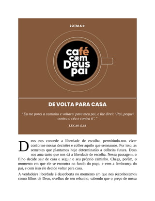 D
2 2 | M A R
DE VOLTA PARA CASA
“Eu me porei a caminho e voltarei para meu pai, e lhe direi: ‘Pai, pequei
contra o céu e contra ti’.”
LUCAS 15.18
eus nos concede a liberdade de escolha, permitindo-nos viver
conforme nossas decisões e colher aquilo que semeamos. Por isso, as
sementes que plantamos hoje determinarão a colheita futura. Deus
nos ama tanto que nos dá a liberdade de escolha. Nessa passagem, o
filho decide sair de casa e seguir o seu próprio caminho. Chega, porém, o
momento em que ele se encontra no fundo do poço, e vem a lembrança do
pai, e com isso ele decide voltar para casa.
A verdadeira liberdade é descoberta no momento em que nos reconhecemos
como filhos de Deus, ovelhas de seu rebanho, sabendo que o preço de nossa
 