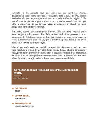 redenção foi inteiramente pago por Cristo em seu sacrifício. Quando
deixamos de lado nossa rebeldia e voltamos para a casa do Pai, somos
recebidos não com reprovação, mas com uma celebração de alegria. O Pai
nos vê retornar da morte para a vida, e todo o nosso passado marcado por
falhas é esquecido. Ao aceitarmos Cristo, renascemos, ao abandonar nossa
antiga vida para um novo começo.
Em Jesus, somos verdadeiramente libertos. Não se deixe enganar pelas
mentiras que nos dizem que a liberdade está em usufruir de prazeres e curtos
momentos de felicidade, pois, no fim das contas, eles nos escravizam em
vícios e dependências emocionais, que se mostram apenas ilusão e nos levam
a uma vida vazia e sem esperanças.
Não sei por onde você tem andado ou quais decisões tem tomado em sua
vida, mas hoje é tempo de reavaliar. Jesus está de braços abertos para receber
você, pronto para perdoar todos os erros e pecados, resgatá-lo da escravidão
do vício, e assim você poder iniciar uma nova vida. A decisão está nas suas
mãos, de abrir o coração e deixar Jesus transformar sua realidade.
Ao reconhecer sua filiação a Deus Pai, sua realidade
muda.
@juniorrostirola
DEVOCIONAL
81/365
LEITURA BÍBLICA
SALMOS 29
PALAVRA-CHAVE
#RECONHECIMENTO
 