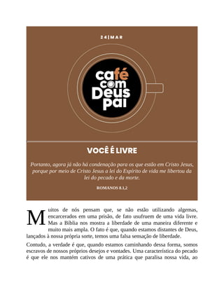 M
2 4 | M A R
VOCÊ É LIVRE
Portanto, agora já não há condenação para os que estão em Cristo Jesus,
porque por meio de Cristo Jesus a lei do Espírito de vida me libertou da
lei do pecado e da morte.
ROMANOS 8.1,2
uitos de nós pensam que, se não estão utilizando algemas,
encarcerados em uma prisão, de fato usufruem de uma vida livre.
Mas a Bíblia nos mostra a liberdade de uma maneira diferente e
muito mais ampla. O fato é que, quando estamos distantes de Deus,
lançados à nossa própria sorte, temos uma falsa sensação de liberdade.
Contudo, a verdade é que, quando estamos caminhando dessa forma, somos
escravos de nossos próprios desejos e vontades. Uma característica do pecado
é que ele nos mantém cativos de uma prática que paralisa nossa vida, ao
 