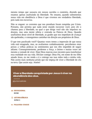 mesmo tempo que sussurra em nossos ouvidos o contrário, dizendo que
estamos apenas usufruindo da liberdade. No entanto, quando submetemos
nossa vida em obediência a Deus é que vivemos em verdadeira liberdade,
pois nada nos escraviza.
Não se engane: as correntes que nos prendiam foram rompidas por Cristo.
Portanto, não permita que nada neste mundo escravize você, pois ele o
chamou para a liberdade, na qual o que dirige você não são impulsos ou
desejos, mas uma mente sóbria e centrada na Palavra de Deus. Quando
usufruímos desse nível de liberdade, as grades que nos impediam de avançar
são quebradas, e conseguimos caminhar em direção aos propósitos de Deus.
O que tem paralisado você? Quantas vezes temos a impressão de que nossa
vida está estagnada, mas, ao avaliarmos cuidadosamente, percebemos estar
presos a velhas práticas ou sentimentos que nos têm impedido de seguir
adiante. Consequentemente, perdemos a força, o ânimo e muitas vezes até
mesmo a vontade de viver. Hoje Deus marcou esse encontro para transformar
essa realidade em sua vida. Declare comigo: Deus Pai, em nome de teu filho
amado Jesus, eu me rendo a ti e entrego nas tuas mãos toda a minha vida.
Não aceito mais nenhuma prisão que me impeça de viver a liberdade do céu
na terra. Que assim seja. Amém!
Viver a liberdade conquistada por Jesus é viver na
abundância dos céus.
@juniorrostirola
DEVOCIONAL
83/365
LEITURA BÍBLICA
JOÃO 3
PALAVRA-CHAVE
 