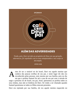A
2 5 | M A R
ALÉM DAS ADVERSIDADES
Tendo, pois, Davi servido ao propósito de Deus em sua geração,
adormeceu, foi sepultado com os seus antepassados e seu corpo se
decompôs.
ATOS 13.36
ntes de ser o notável rei de Israel, Davi era aquele menino que
cuidava das poucas ovelhas de seu pai, e neste lugar ele não era
reconhecido pelas pessoas, nem mesmo por sua família, pois no dia
em que o profeta Samuel foi até a casa de seu pai com a missão de
ungir o próximo rei de Israel, seu pai, Jessé, apresentou ao profeta todos os
seus irmãos, mas não se lembrou de Davi. Só vindo a ser chamado quando
Samuel questionou se todos os filhos estavam presentes.
Davi era rejeitado por sua família, ele era aquele menino esquecido no
 