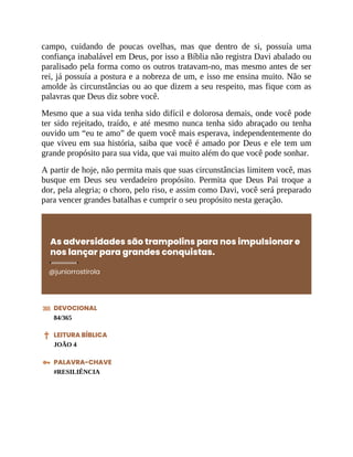 campo, cuidando de poucas ovelhas, mas que dentro de si, possuía uma
confiança inabalável em Deus, por isso a Bíblia não registra Davi abalado ou
paralisado pela forma como os outros tratavam-no, mas mesmo antes de ser
rei, já possuía a postura e a nobreza de um, e isso me ensina muito. Não se
amolde às circunstâncias ou ao que dizem a seu respeito, mas fique com as
palavras que Deus diz sobre você.
Mesmo que a sua vida tenha sido difícil e dolorosa demais, onde você pode
ter sido rejeitado, traído, e até mesmo nunca tenha sido abraçado ou tenha
ouvido um “eu te amo” de quem você mais esperava, independentemente do
que viveu em sua história, saiba que você é amado por Deus e ele tem um
grande propósito para sua vida, que vai muito além do que você pode sonhar.
A partir de hoje, não permita mais que suas circunstâncias limitem você, mas
busque em Deus seu verdadeiro propósito. Permita que Deus Pai troque a
dor, pela alegria; o choro, pelo riso, e assim como Davi, você será preparado
para vencer grandes batalhas e cumprir o seu propósito nesta geração.
As adversidades são trampolins para nos impulsionar e
nos lançar para grandes conquistas.
@juniorrostirola
DEVOCIONAL
84/365
LEITURA BÍBLICA
JOÃO 4
PALAVRA-CHAVE
#RESILIÊNCIA
 