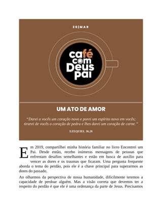 E
2 6 | M A R
UM ATO DE AMOR
“Darei a vocês um coração novo e porei um espírito novo em vocês;
tirarei de vocês o coração de pedra e lhes darei um coração de carne.”
EZEQUIEL 36.26
m 2019, compartilhei minha história familiar no livro Encontrei um
Pai. Desde então, recebo inúmeras mensagens de pessoas que
enfrentam desafios semelhantes e estão em busca de auxílio para
vencer as dores e os traumas que ficaram. Uma pergunta frequente
aborda o tema do perdão, pois ele é a chave principal para superarmos as
dores do passado.
Ao olharmos da perspectiva de nossa humanidade, dificilmente teremos a
capacidade de perdoar alguém. Mas a visão correta que devemos ter a
respeito do perdão é que ele é uma ordenança da parte de Jesus. Precisamos
 