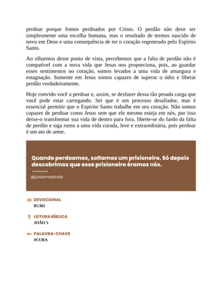 perdoar porque fomos perdoados por Cristo. O perdão não deve ser
simplesmente uma escolha humana, mas o resultado de termos nascido de
novo em Deus e uma consequência de ter o coração regenerado pelo Espírito
Santo.
Ao olharmos desse ponto de vista, percebemos que a falta de perdão não é
compatível com a nova vida que Jesus nos proporciona, pois, ao guardar
esses sentimentos no coração, somos levados a uma vida de amargura e
estagnação. Somente em Jesus somos capazes de superar o ódio e liberar
perdão verdadeiramente.
Hoje convido você a perdoar e, assim, se desfazer dessa tão pesada carga que
você pode estar carregando. Sei que é um processo desafiador, mas é
essencial permitir que o Espírito Santo trabalhe em seu coração. Não somos
capazes de perdoar como Jesus sem que ele mesmo esteja em nós, por isso
deixe-o transformar sua vida de dentro para fora, liberte-se do fardo da falta
de perdão e siga rumo a uma vida curada, leve e extraordinária, pois perdoar
é um ato de amor.
Quando perdoamos, soltamos um prisioneiro. Só depois
descobrimos que esse prisioneiro éramos nós.
@juniorrostirola
DEVOCIONAL
85/365
LEITURA BÍBLICA
JOÃO 5
PALAVRA-CHAVE
#CURA
 