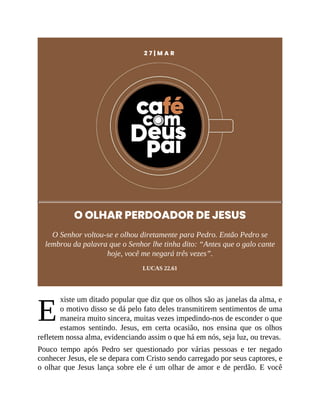 E
2 7 | M A R
O OLHAR PERDOADOR DE JESUS
O Senhor voltou-se e olhou diretamente para Pedro. Então Pedro se
lembrou da palavra que o Senhor lhe tinha dito: “Antes que o galo cante
hoje, você me negará três vezes”.
LUCAS 22.61
xiste um ditado popular que diz que os olhos são as janelas da alma, e
o motivo disso se dá pelo fato deles transmitirem sentimentos de uma
maneira muito sincera, muitas vezes impedindo-nos de esconder o que
estamos sentindo. Jesus, em certa ocasião, nos ensina que os olhos
refletem nossa alma, evidenciando assim o que há em nós, seja luz, ou trevas.
Pouco tempo após Pedro ser questionado por várias pessoas e ter negado
conhecer Jesus, ele se depara com Cristo sendo carregado por seus captores, e
o olhar que Jesus lança sobre ele é um olhar de amor e de perdão. E você
 