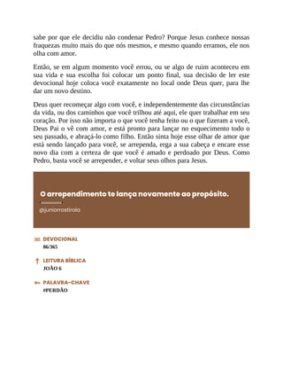sabe por que ele decidiu não condenar Pedro? Porque Jesus conhece nossas
fraquezas muito mais do que nós mesmos, e mesmo quando erramos, ele nos
olha com amor.
Então, se em algum momento você errou, ou se algo de ruim aconteceu em
sua vida e sua escolha foi colocar um ponto final, sua decisão de ler este
devocional hoje coloca você exatamente no local onde Deus quer, para lhe
dar um novo destino.
Deus quer recomeçar algo com você, e independentemente das circunstâncias
da vida, ou dos caminhos que você trilhou até aqui, ele quer trabalhar em seu
coração. Por isso não importa o que você tenha feito ou o que fizeram a você,
Deus Pai o vê com amor, e está pronto para lançar no esquecimento todo o
seu passado, e abraçá-lo como filho. Então sinta hoje esse olhar de amor que
está sendo lançado para você, se arrependa, erga a sua cabeça e encare esse
novo dia com a certeza de que você é amado e perdoado por Deus. Como
Pedro, basta você se arrepender, e voltar seus olhos para Jesus.
O arrependimento te lança novamente ao propósito.
@juniorrostirola
DEVOCIONAL
86/365
LEITURA BÍBLICA
JOÃO 6
PALAVRA-CHAVE
#PERDÃO
 