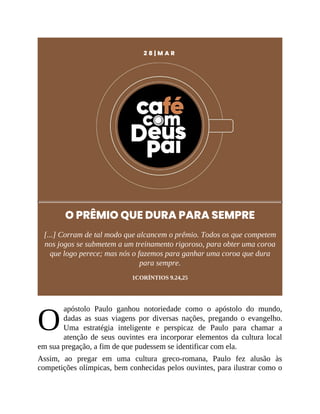 O
2 8 | M A R
O PRÊMIO QUE DURA PARA SEMPRE
[...] Corram de tal modo que alcancem o prêmio. Todos os que competem
nos jogos se submetem a um treinamento rigoroso, para obter uma coroa
que logo perece; mas nós o fazemos para ganhar uma coroa que dura
para sempre.
1CORÍNTIOS 9.24,25
apóstolo Paulo ganhou notoriedade como o apóstolo do mundo,
dadas as suas viagens por diversas nações, pregando o evangelho.
Uma estratégia inteligente e perspicaz de Paulo para chamar a
atenção de seus ouvintes era incorporar elementos da cultura local
em sua pregação, a fim de que pudessem se identificar com ela.
Assim, ao pregar em uma cultura greco-romana, Paulo fez alusão às
competições olímpicas, bem conhecidas pelos ouvintes, para ilustrar como o
 