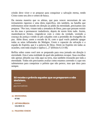 cristão deve viver e se preparar para conquistar a salvação eterna, tendo
Cristo como seu alvo e centro de busca.
Da mesma maneira que os atletas, que para vencer necessitam de um
treinamento rigoroso e uma dieta específica, nós também, na batalha que
enfrentamos neste mundo em direção ao pódio da eternidade, precisamos nos
preparar. “Por isso, vistam toda a armadura de Deus, para que possam resistir
no dia mau e permanecer inabaláveis, depois de terem feito tudo. Assim,
mantenham-se firmes, cingindo-se com o cinto da verdade, vestindo a
couraça da justiça e tendo os pés calçados com a prontidão do evangelho da
paz. Além disso, usem o escudo da fé, com o qual vocês poderão apagar
todas as setas inflamadas do Maligno. Usem o capacete da salvação e a
espada do Espírito, que é a palavra de Deus. Orem no Espírito em todas as
ocasiões, com toda oração e súplica [...]” (Efésios 6.13-18).
Reflita sobre como você tem se preparado para essa jornada em direção à
eternidade. Esta é uma realidade da qual não podemos escapar. Suas escolhas
não apenas afetarão sua vida aqui na terra, mas também ressoarão por toda a
eternidade. Todos nós precisamos avaliar como estamos correndo e a que nos
submetemos para conquistar o prêmio que não perece, mas que dura para
sempre.
Só recebe o prêmio aqueles que se preparam e não
desistem.
@juniorrostirola
DEVOCIONAL
87/365
LEITURA BÍBLICA
SALMOS 31
PALAVRA-CHAVE
 