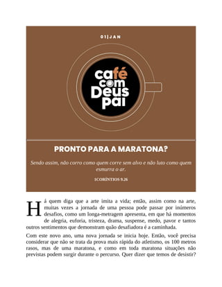 H
0 1 | J A N
PRONTO PARA A MARATONA?
Sendo assim, não corro como quem corre sem alvo e não luto como quem
esmurra o ar.
1CORÍNTIOS 9.26
á quem diga que a arte imita a vida; então, assim como na arte,
muitas vezes a jornada de uma pessoa pode passar por inúmeros
desafios, como um longa-metragem apresenta, em que há momentos
de alegria, euforia, tristeza, drama, suspense, medo, pavor e tantos
outros sentimentos que demonstram quão desafiadora é a caminhada.
Com este novo ano, uma nova jornada se inicia hoje. Então, você precisa
considerar que não se trata da prova mais rápida do atletismo, os 100 metros
rasos, mas de uma maratona, e como em toda maratona situações não
previstas podem surgir durante o percurso. Quer dizer que temos de desistir?
 