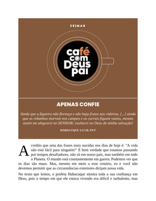 A
2 9 | M A R
APENAS CONFIE
Ainda que a figueira não floresça e não haja frutos nas videiras, [...] ainda
que os rebanhos morram nos campos e os currais fiquem vazios, mesmo
assim me alegrarei no SENHOR; exultarei no Deus de minha salvação!
HABACUQUE 3.17,18, NVT
credito que uma das frases mais ouvidas nos dias de hoje é: "A vida
não está fácil para ninguém!" É bem verdade que estamos passando
por tempos desafiadores, não só em nosso país, mas também em todo
o Planeta. O mundo está constantemente em guerra. Podemos ver que
os dias são maus. Mas, mesmo em meio a esse cenário, eu e você não
devemos permitir que as circunstâncias exteriores dirijam nossa vida.
No texto que lemos, o profeta Habacuque mostra toda a sua confiança em
Deus, pois o tempo em que ele estava vivendo era difícil e turbulento, mas
 