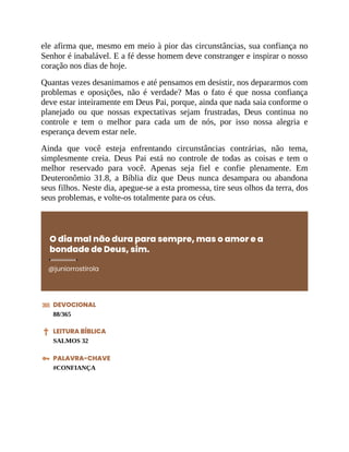 ele afirma que, mesmo em meio à pior das circunstâncias, sua confiança no
Senhor é inabalável. E a fé desse homem deve constranger e inspirar o nosso
coração nos dias de hoje.
Quantas vezes desanimamos e até pensamos em desistir, nos depararmos com
problemas e oposições, não é verdade? Mas o fato é que nossa confiança
deve estar inteiramente em Deus Pai, porque, ainda que nada saia conforme o
planejado ou que nossas expectativas sejam frustradas, Deus continua no
controle e tem o melhor para cada um de nós, por isso nossa alegria e
esperança devem estar nele.
Ainda que você esteja enfrentando circunstâncias contrárias, não tema,
simplesmente creia. Deus Pai está no controle de todas as coisas e tem o
melhor reservado para você. Apenas seja fiel e confie plenamente. Em
Deuteronômio 31.8, a Bíblia diz que Deus nunca desampara ou abandona
seus filhos. Neste dia, apegue-se a esta promessa, tire seus olhos da terra, dos
seus problemas, e volte-os totalmente para os céus.
O dia mal não dura para sempre, mas o amor e a
bondade de Deus, sim.
@juniorrostirola
DEVOCIONAL
88/365
LEITURA BÍBLICA
SALMOS 32
PALAVRA-CHAVE
#CONFIANÇA
 