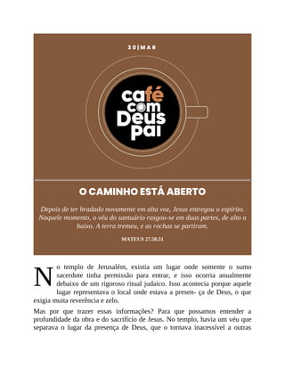 N
3 0 | M A R
O CAMINHO ESTÁ ABERTO
Depois de ter bradado novamente em alta voz, Jesus entregou o espírito.
Naquele momento, o véu do santuário rasgou-se em duas partes, de alto a
baixo. A terra tremeu, e as rochas se partiram.
MATEUS 27.50,51
o templo de Jerusalém, existia um lugar onde somente o sumo
sacerdote tinha permissão para entrar, e isso ocorria anualmente
debaixo de um rigoroso ritual judaico. Isso acontecia porque aquele
lugar representava o local onde estava a presen- ça de Deus, o que
exigia muita reverência e zelo.
Mas por que trazer essas informações? Para que possamos entender a
profundidade da obra e do sacrifício de Jesus. No templo, havia um véu que
separava o lugar da presença de Deus, que o tornava inacessível a outras
 