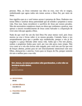 pessoas. Mas, ao Jesus consumar sua obra na cruz, esse véu se rasgou,
simbolizando que agora todos nós temos acesso a Deus Pai, por meio de
Jesus.
Isso significa que eu e você temos acesso à presença de Deus. Podemos nos
tornar filhos e usufruir dessa paternidade que dá sentido e propósito à nossa
vida. Para isso, basta reconhecer o sacrifício de Jesus por nossos pecados.
Não são necessários complexos rituais ou obras que venhamos a praticar, mas
apenas o sincero reconhecimento de Jesus como Salvador e a disposição de
viver uma vida que agrada a Deus.
Nada do que você fez um dia fará Deus Pai amar menos você, pois Jesus
morreu na cruz e levou sobre si os nossos pecados. Contudo, basta o seu
arrependimento para que o perdão seja estabelecido, porque o véu já foi
rasgado e a graça liberada sobre nossa vida. Saiba que o Pai tem planos,
sonhos e propósitos lindos para você, por isso não perca mais tempo. Não
viva como se o véu não tivesse sido rasgado, pois você tem um Pai que está
de braços abertos, pronto para ter um relacionamento intencional com seus
filhos, abençoá-los e amá-los. Corra para os braços do Pai, porque somente
ele tem o melhor para a sua vida.
Em Jesus, os seus pecados são perdoados, e ele não se
lembra mais deles.
@juniorrostirola
DEVOCIONAL
89/365
LEITURA BÍBLICA
SALMOS 33
PALAVRA-CHAVE
#ACESSO
 