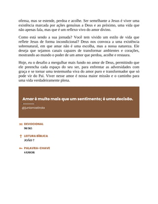ofensa, mas se estende, perdoa e acolhe. Ser semelhante a Jesus é viver uma
existência marcada por ações genuínas a Deus e ao próximo, uma vida que
não apenas fala, mas que é um reflexo vivo do amor divino.
Como está sendo a sua jornada? Você tem vivido um estilo de vida que
reflete Jesus de forma incondicional? Deus nos convoca a uma existência
sobrenatural, em que amar não é uma escolha, mas a nossa natureza. Ele
deseja que sejamos canais capazes de transformar ambientes e corações,
mostrando ao mundo o poder de um amor que perdoa, acolhe e restaura.
Hoje, eu o desafio a mergulhar mais fundo no amor de Deus, permitindo que
ele preencha cada espaço do seu ser, para enfrentar as adversidades com
graça e se tornar uma testemunha viva do amor puro e transformador que só
pode vir do Pai. Viver nesse amor é nossa maior missão e o caminho para
uma vida verdadeiramente plena.
Amar é muito mais que um sentimento; é uma decisão.
@juniorrostirola
DEVOCIONAL
90/365
LEITURA BÍBLICA
JOÃO 7
PALAVRA-CHAVE
#AMOR
 