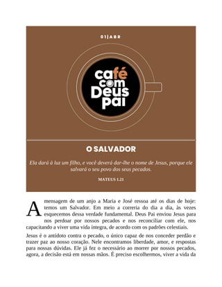A
0 1 | A B R
O SALVADOR
Ela dará à luz um filho, e você deverá dar-lhe o nome de Jesus, porque ele
salvará o seu povo dos seus pecados.
MATEUS 1.21
mensagem de um anjo a Maria e José ressoa até os dias de hoje:
temos um Salvador. Em meio a correria do dia a dia, às vezes
esquecemos dessa verdade fundamental. Deus Pai enviou Jesus para
nos perdoar por nossos pecados e nos reconciliar com ele, nos
capacitando a viver uma vida íntegra, de acordo com os padrões celestiais.
Jesus é o antídoto contra o pecado, o único capaz de nos conceder perdão e
trazer paz ao nosso coração. Nele encontramos liberdade, amor, e respostas
para nossas dúvidas. Ele já fez o necessário ao morrer por nossos pecados,
agora, a decisão está em nossas mãos. É preciso escolhermos, viver a vida da
 
