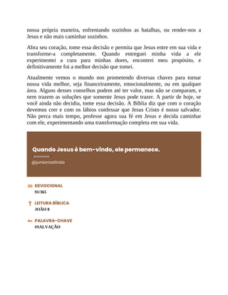 nossa própria maneira, enfrentando sozinhos as batalhas, ou render-nos a
Jesus e não mais caminhar sozinhos.
Abra seu coração, tome essa decisão e permita que Jesus entre em sua vida e
transforme-a completamente. Quando entreguei minha vida a ele
experimentei a cura para minhas dores, encontrei meu propósito, e
definitivamente foi a melhor decisão que tomei.
Atualmente vemos o mundo nos prometendo diversas chaves para tornar
nossa vida melhor, seja financeiramente, emocionalmente, ou em qualquer
área. Alguns desses conselhos podem até ter valor, mas não se comparam, e
nem trazem as soluções que somente Jesus pode trazer. A partir de hoje, se
você ainda não decidiu, tome essa decisão. A Bíblia diz que com o coração
devemos crer e com os lábios confessar que Jesus Cristo é nosso salvador.
Não perca mais tempo, professe agora sua fé em Jesus e decida caminhar
com ele, experimentando uma transformação completa em sua vida.
Quando Jesus é bem-vindo, ele permanece.
@juniorrostirola
DEVOCIONAL
91/365
LEITURA BÍBLICA
JOÃO 8
PALAVRA-CHAVE
#SALVAÇÃO
 