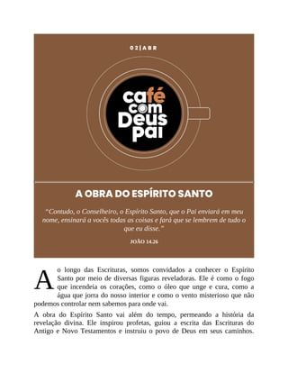 A
0 2 | A B R
A OBRA DO ESPÍRITO SANTO
“Contudo, o Conselheiro, o Espírito Santo, que o Pai enviará em meu
nome, ensinará a vocês todas as coisas e fará que se lembrem de tudo o
que eu disse.”
JOÃO 14.26
o longo das Escrituras, somos convidados a conhecer o Espírito
Santo por meio de diversas figuras reveladoras. Ele é como o fogo
que incendeia os corações, como o óleo que unge e cura, como a
água que jorra do nosso interior e como o vento misterioso que não
podemos controlar nem sabemos para onde vai.
A obra do Espírito Santo vai além do tempo, permeando a história da
revelação divina. Ele inspirou profetas, guiou a escrita das Escrituras do
Antigo e Novo Testamentos e instruiu o povo de Deus em seus caminhos.
 