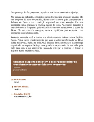 Sua presença é a força que nos capacita a proclamar a verdade e a justiça.
Na jornada da salvação, o Espírito Santo desempenha um papel crucial. Ele
nos desperta do sono do pecado, ilumina nossa mente para compreender a
Palavra de Deus e traz convicção espiritual ao nosso coração. Ele nos
confronta com a realidade e revela a justiça de Deus. Não somos deixados à
mercê de nossas fraquezas, pois o Espírito Santo nos reveste com o poder de
Deus. Ele nos concede coragem, amor e equilíbrio para enfrentar com
confiança os desafios da vida.
Portanto, convido você a buscar um relacionamento íntimo com o Espírito
Santo. Pois é desse relacionamento que jorra o poder transformador de Deus
sobre nossa vida. Renda-se a ele, viva debaixo de sua orientação, e assim seja
capacitado para que o Pai faça uma grande obra por meio de sua vida, pois
tudo isso está à sua disposição, bastando entregar o controle e deixar o
Espírito Santo encher sua vida.
Somente o Espírito Santo tem o poder para realizar as
transformações necessárias em nossa vida.
@juniorrostirola
DEVOCIONAL
92/365
LEITURA BÍBLICA
JOÃO 9
PALAVRA-CHAVE
#TRANSFORMAÇÃO
 