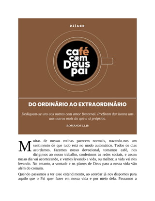 M
0 3 | A B R
DO ORDINÁRIO AO EXTRAORDINÁRIO
Dediquem-se uns aos outros com amor fraternal. Prefiram dar honra uns
aos outros mais do que a si próprios.
ROMANOS 12.10
uitas de nossas rotinas parecem normais, trazendo-nos um
sentimento de que tudo está no modo automático. Todos os dias
acordamos, fazemos nosso devocional, tomamos café, nos
dirigimos ao nosso trabalho, conferimos as redes sociais, e assim
nosso dia vai acontecendo, e vamos levando a vida, ou melhor, a vida vai nos
levando. No entanto, a vontade e os planos de Deus para a nossa vida vão
além do comum.
Quando passamos a ter esse entendimento, ao acordar já nos dispomos para
aquilo que o Pai quer fazer em nossa vida e por meio dela. Passamos a
 