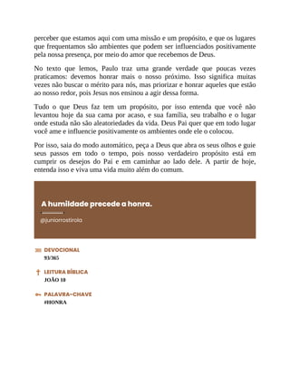 perceber que estamos aqui com uma missão e um propósito, e que os lugares
que frequentamos são ambientes que podem ser influenciados positivamente
pela nossa presença, por meio do amor que recebemos de Deus.
No texto que lemos, Paulo traz uma grande verdade que poucas vezes
praticamos: devemos honrar mais o nosso próximo. Isso significa muitas
vezes não buscar o mérito para nós, mas priorizar e honrar aqueles que estão
ao nosso redor, pois Jesus nos ensinou a agir dessa forma.
Tudo o que Deus faz tem um propósito, por isso entenda que você não
levantou hoje da sua cama por acaso, e sua família, seu trabalho e o lugar
onde estuda não são aleatoriedades da vida. Deus Pai quer que em todo lugar
você ame e influencie positivamente os ambientes onde ele o colocou.
Por isso, saia do modo automático, peça a Deus que abra os seus olhos e guie
seus passos em todo o tempo, pois nosso verdadeiro propósito está em
cumprir os desejos do Pai e em caminhar ao lado dele. A partir de hoje,
entenda isso e viva uma vida muito além do comum.
A humildade precede a honra.
@juniorrostirola
DEVOCIONAL
93/365
LEITURA BÍBLICA
JOÃO 10
PALAVRA-CHAVE
#HONRA
 