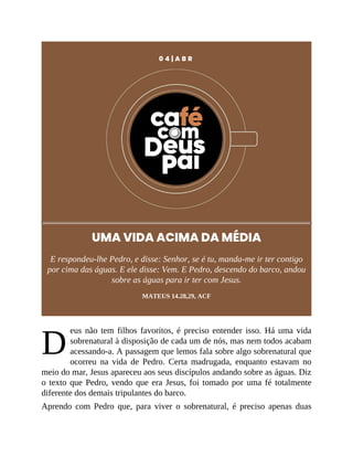 D
0 4 | A B R
UMA VIDA ACIMA DA MÉDIA
E respondeu-lhe Pedro, e disse: Senhor, se é tu, manda-me ir ter contigo
por cima das águas. E ele disse: Vem. E Pedro, descendo do barco, andou
sobre as águas para ir ter com Jesus.
MATEUS 14.28,29, ACF
eus não tem filhos favoritos, é preciso entender isso. Há uma vida
sobrenatural à disposição de cada um de nós, mas nem todos acabam
acessando-a. A passagem que lemos fala sobre algo sobrenatural que
ocorreu na vida de Pedro. Certa madrugada, enquanto estavam no
meio do mar, Jesus apareceu aos seus discípulos andando sobre as águas. Diz
o texto que Pedro, vendo que era Jesus, foi tomado por uma fé totalmente
diferente dos demais tripulantes do barco.
Aprendo com Pedro que, para viver o sobrenatural, é preciso apenas duas
 