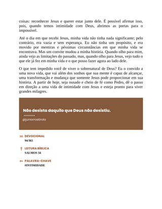 coisas: reconhecer Jesus e querer estar junto dele. É possível afirmar isso,
pois, quando temos intimidade com Deus, abrimos as portas para o
impossível.
Até o dia em que recebi Jesus, minha vida não tinha nada significante; pelo
contrário, era vazia e sem esperança. Eu não tinha um propósito, e era
movido por mentiras e péssimas circunstâncias em que minha vida se
encontrava. Mas um convite mudou a minha história. Quando olho para mim,
ainda vejo as limitações do passado, mas, quando olho para Jesus, vejo tudo o
que ele já fez em minha vida e o que posso fazer agora ao lado dele.
O que tem impedido você de viver o sobrenatural de Deus? Eu o convido a
uma nova vida, que vai além dos sonhos que sua mente é capaz de alcançar,
uma transformação e mudança que somente Jesus pode proporcionar em sua
história. A partir de hoje, seja ousado e cheio de fé como Pedro, dê o passo
em direção a uma vida de intimidade com Jesus e esteja pronto para viver
grandes milagres.
Não desista daquilo que Deus não desistiu.
@juniorrostirola
DEVOCIONAL
94/365
LEITURA BÍBLICA
SALMOS 34
PALAVRA-CHAVE
#INTIMIDADE
 