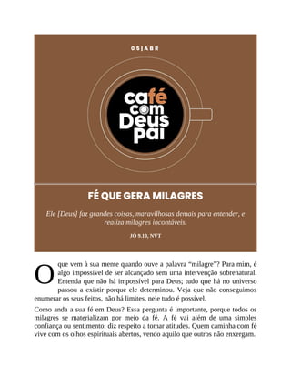 O
0 5 | A B R
FÉ QUE GERA MILAGRES
Ele [Deus] faz grandes coisas, maravilhosas demais para entender, e
realiza milagres incontáveis.
JÓ 9.10, NVT
que vem à sua mente quando ouve a palavra “milagre”? Para mim, é
algo impossível de ser alcançado sem uma intervenção sobrenatural.
Entenda que não há impossível para Deus; tudo que há no universo
passou a existir porque ele determinou. Veja que não conseguimos
enumerar os seus feitos, não há limites, nele tudo é possível.
Como anda a sua fé em Deus? Essa pergunta é importante, porque todos os
milagres se materializam por meio da fé. A fé vai além de uma simples
confiança ou sentimento; diz respeito a tomar atitudes. Quem caminha com fé
vive com os olhos espirituais abertos, vendo aquilo que outros não enxergam.
 