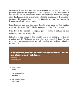 Lembro-me de que há alguns anos um jovem que era membro da igreja que
pastoreio precisou ser hospitalizado com urgência, pois foi diagnosticada
uma mancha em seu cérebro que poderia ser um tumor. Nunca me esqueço
desse dia. Era uma sexta-feira, e fui até o hospital acompanhado de um pastor
assistente. Lá oramos junto com ele. Quando descemos as escadas do
hospital, verbalizei: ele está curado.
Recordo-me de que uma das frases daquele jovem para nós foi: “Junior,
quem vai criar o meu filho?”. Minha resposta foi: “Você. Você o criará”.
Dias depois, foi realizada a biópsia, que só atestou o milagre de que
estávamos certos que aconteceria.
Entenda que sua atitude é determinante para o seu milagre, por isso se
posicione com fé. Ainda que aos seus olhos seja impossível, Deus Pai tem
poder para transformar qualquer realidade quando a sua confiança está nele e
em seu poder.
Não use suas palavras para descrever a situação; use-as
para transformar realidades.
@juniorrostirola
DEVOCIONAL
95/365
LEITURA BÍBLICA
SALMOS 35
PALAVRA-CHAVE
#MILAGRES
 