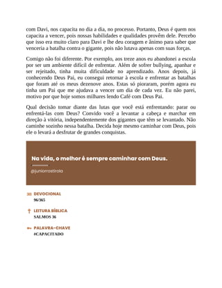 com Davi, nos capacita no dia a dia, no processo. Portanto, Deus é quem nos
capacita a vencer, pois nossas habilidades e qualidades provêm dele. Percebo
que isso era muito claro para Davi e lhe deu coragem e ânimo para saber que
venceria a batalha contra o gigante, pois não lutava apenas com suas forças.
Comigo não foi diferente. Por exemplo, aos treze anos eu abandonei a escola
por ser um ambiente difícil de enfrentar. Além de sofrer bullying, apanhar e
ser rejeitado, tinha muita dificuldade no aprendizado. Anos depois, já
conhecendo Deus Pai, eu consegui retornar à escola e enfrentar as batalhas
que foram até os meus dezenove anos. Estas só pioraram, porém agora eu
tinha um Pai que me ajudava a vencer um dia de cada vez. Eu não parei,
motivo por que hoje somos milhares lendo Café com Deus Pai.
Qual decisão tomar diante das lutas que você está enfrentando: parar ou
enfrentá-las com Deus? Convido você a levantar a cabeça e marchar em
direção à vitória, independentemente dos gigantes que têm se levantado. Não
caminhe sozinho nessa batalha. Decida hoje mesmo caminhar com Deus, pois
ele o levará a desfrutar de grandes conquistas.
Na vida, o melhor é sempre caminhar com Deus.
@juniorrostirola
DEVOCIONAL
96/365
LEITURA BÍBLICA
SALMOS 36
PALAVRA-CHAVE
#CAPACITADO
 