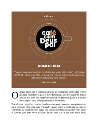 O
0 2 | J A N
COMECE BEM
“Porque sou eu que conheço os planos que tenho para vocês” - declara o
SENHOR - “planos de fazê-los prosperar, não de causar dano, planos de
dar a vocês esperança e um futuro”.
JEREMIAS 29.11
início deste ano é propício para ter as esperanças renovadas e gerar
grandes expectativas para a nova temporada que nos aguarda. Iniciar
nossos dias com um tempo devocional é o primeiro passo e a melhor
decisão para uma vida transformada e completa.
Transformar significa mudar fundamentalmente, renovar completamente,
abrir caminho para uma nova realidade. Assim como a borboleta, ao superar
seu tempo de recolhimento, deixa seu casulo para trás para poder voar, este é
o convite para esta nova estação: deixar para trás o que não serve mais;
 