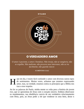 H
0 7 | A B R
O VERDADEIRO AMOR
O amor é paciente, o amor é bondoso. Não inveja, não se vangloria, não
se orgulha. Não maltrata, não procura seus interesses, não se ira
facilmente, não guarda rancor.
1CORÍNTIOS 13.4,5
oje em dia, é muito fácil confundir o amor com diversos outros tipos
de sentimentos. Muitas vezes, achamos que estamos expressando
amor, mas, na verdade, estamos contra os princípios que a Bíblia nos
traz a esse respeito.
Ao ler as palavras de Paulo, minha mente se volta para a história do jovem
rico, que se aproximou de Jesus com o coração sincero. Embora observasse
os mandamentos, sua obediência carecia de um verdadeiro relacionamento
com Deus, pois, ao Jesus pedir a ele que vendesse os seus bens, desse o
 