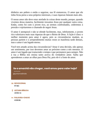 dinheiro aos pobres e então o seguisse, sua fé esmoreceu. O amor que ele
tinha ficou preso a seus próprios interesses, e suas riquezas falaram mais alto.
O nosso amor não deve estar atrelado às coisas deste mundo, porque, quando
vivemos dessa maneira, facilmente trocamos Jesus por qualquer outra coisa.
Então, como foi com o jovem rico, ao sermos confrontados, cederemos à
pressão e rejeitaremos o chamado de seguir Jesus.
O amor é atemporal e não se ofende facilmente, mas, infelizmente, o jovem
rico valorizava mais suas riquezas do que o Reino de Deus. A lição é clara: o
melhor momento para amar é agora, pois as circunstâncias mudam, as
pessoas partem e o arrependimento muitas vezes se manifesta tarde demais,
mas o amor é um legado eterno.
Você tem amado acima das circunstâncias? Amar é uma decisão, não apenas
um sentimento, por isso devemos amar ao próximo como a nós mesmos. O
amor é um legado que transcende o tempo e que permanece para sempre. Não
à toa a Bíblia nos ensina tanto acerca do verdadeiro amor. Saiba que
aprendemos a amar ao olhar para Deus Pai, pois ele é a fonte do amor.
Se o amanhã não chegar, você amou para valer hoje?
@juniorrostirola
DEVOCIONAL
97/365
LEITURA BÍBLICA
JOÃO 11
PALAVRA-CHAVE
#AMAR
 