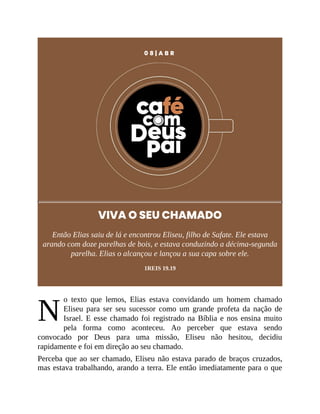 N
0 8 | A B R
VIVA O SEU CHAMADO
Então Elias saiu de lá e encontrou Eliseu, filho de Safate. Ele estava
arando com doze parelhas de bois, e estava conduzindo a décima-segunda
parelha. Elias o alcançou e lançou a sua capa sobre ele.
1REIS 19.19
o texto que lemos, Elias estava convidando um homem chamado
Eliseu para ser seu sucessor como um grande profeta da nação de
Israel. E esse chamado foi registrado na Bíblia e nos ensina muito
pela forma como aconteceu. Ao perceber que estava sendo
convocado por Deus para uma missão, Eliseu não hesitou, decidiu
rapidamente e foi em direção ao seu chamado.
Perceba que ao ser chamado, Eliseu não estava parado de braços cruzados,
mas estava trabalhando, arando a terra. Ele então imediatamente para o que
 